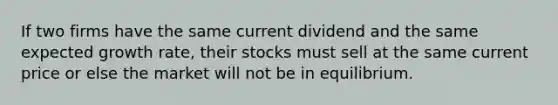 If two firms have the same current dividend and the same expected growth rate, their stocks must sell at the same current price or else the market will not be in equilibrium.