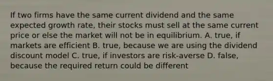 If two firms have the same current dividend and the same expected growth rate, their stocks must sell at the same current price or else the market will not be in equilibrium. A. true, if markets are efficient B. true, because we are using the dividend discount model C. true, if investors are risk-averse D. false, because the required return could be different