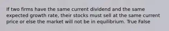 If two firms have the same current dividend and the same expected growth rate, their stocks must sell at the same current price or else the market will not be in equilibrium. True False