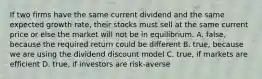 If two firms have the same current dividend and the same expected growth rate, their stocks must sell at the same current price or else the market will not be in equilibrium. A. false, because the required return could be different B. true, because we are using the dividend discount model C. true, if markets are efficient D. true, if investors are risk-averse