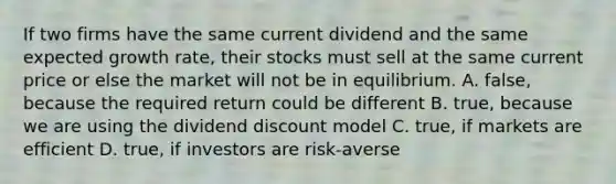 If two firms have the same current dividend and the same expected growth rate, their stocks must sell at the same current price or else the market will not be in equilibrium. A. false, because the required return could be different B. true, because we are using the dividend discount model C. true, if markets are efficient D. true, if investors are risk-averse