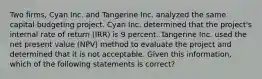 Two firms, Cyan Inc. and Tangerine Inc. analyzed the same capital budgeting project. Cyan Inc. determined that the project's internal rate of return (IRR) is 9 percent. Tangerine Inc. used the net present value (NPV) method to evaluate the project and determined that it is not acceptable. Given this information, which of the following statements is correct?