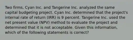 Two firms, Cyan Inc. and Tangerine Inc. analyzed the same capital budgeting project. Cyan Inc. determined that the project's internal rate of return (IRR) is 9 percent. Tangerine Inc. used the net present value (NPV) method to evaluate the project and determined that it is not acceptable. Given this information, which of the following statements is correct?