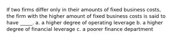 If two firms differ only in their amounts of fixed business costs, the firm with the higher amount of fixed business costs is said to have _____. a. a higher degree of operating leverage b. a higher degree of financial leverage c. a poorer finance department