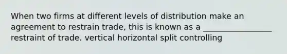 When two firms at different levels of distribution make an agreement to restrain trade, this is known as a _________________ restraint of trade. vertical horizontal split controlling