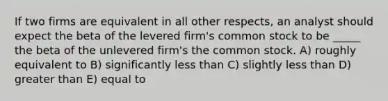 If two firms are equivalent in all other respects, an analyst should expect the beta of the levered firm's common stock to be _____ the beta of the unlevered firm's the common stock. A) roughly equivalent to B) significantly <a href='https://www.questionai.com/knowledge/k7BtlYpAMX-less-than' class='anchor-knowledge'>less than</a> C) slightly less than D) <a href='https://www.questionai.com/knowledge/ktgHnBD4o3-greater-than' class='anchor-knowledge'>greater than</a> E) equal to