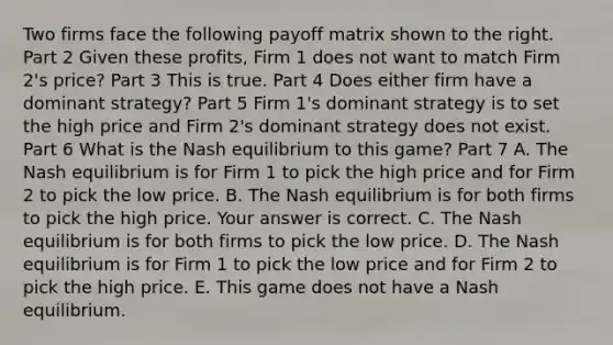 Two firms face the following payoff matrix shown to the right. Part 2 Given these​ profits, Firm 1 does not want to match Firm​ 2's price? Part 3 This is true. Part 4 Does either firm have a dominant​ strategy? Part 5 Firm​ 1's dominant strategy is to set the high price and Firm​ 2's dominant strategy does not exist. Part 6 What is the Nash equilibrium to this​ game? Part 7 A. The Nash equilibrium is for Firm 1 to pick the high price and for Firm 2 to pick the low price. B. The Nash equilibrium is for both firms to pick the high price. Your answer is correct. C. The Nash equilibrium is for both firms to pick the low price. D. The Nash equilibrium is for Firm 1 to pick the low price and for Firm 2 to pick the high price. E. This game does not have a Nash equilibrium.