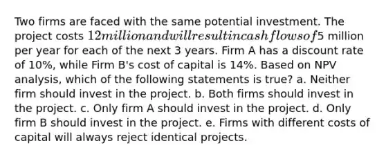 Two firms are faced with the same potential investment. The project costs 12 million and will result in cash flows of5 million per year for each of the next 3 years. Firm A has a discount rate of 10%, while Firm B's cost of capital is 14%. Based on NPV analysis, which of the following statements is true? a. Neither firm should invest in the project. b. Both firms should invest in the project. c. Only firm A should invest in the project. d. Only firm B should invest in the project. e. Firms with different costs of capital will always reject identical projects.