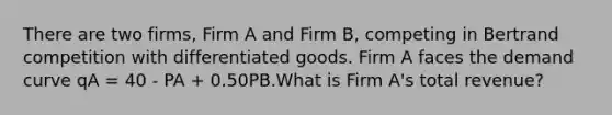 There are two firms, Firm A and Firm B, competing in Bertrand competition with differentiated goods. Firm A faces the demand curve qA = 40 - PA + 0.50PB.What is Firm A's total revenue?