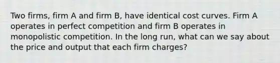 Two firms, firm A and firm B, have identical cost curves. Firm A operates in perfect competition and firm B operates in monopolistic competition. In the long run, what can we say about the price and output that each firm charges?