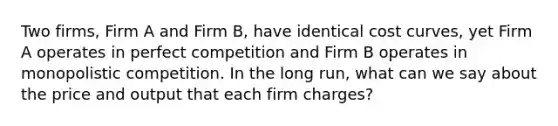 Two firms, Firm A and Firm B, have identical cost curves, yet Firm A operates in perfect competition and Firm B operates in monopolistic competition. In the long run, what can we say about the price and output that each firm charges?