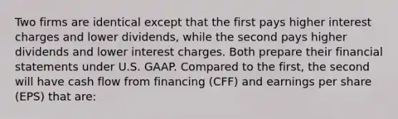 Two firms are identical except that the first pays higher interest charges and lower dividends, while the second pays higher dividends and lower interest charges. Both prepare their financial statements under U.S. GAAP. Compared to the first, the second will have cash flow from financing (CFF) and earnings per share (EPS) that are: