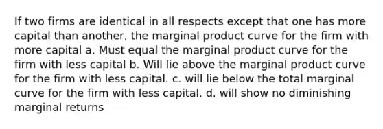 If two firms are identical in all respects except that one has more capital than another, the marginal product curve for the firm with more capital a. Must equal the marginal product curve for the firm with less capital b. Will lie above the marginal product curve for the firm with less capital. c. will lie below the total marginal curve for the firm with less capital. d. will show no diminishing marginal returns