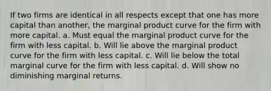 If two firms are identical in all respects except that one has more capital than another, the marginal product curve for the firm with more capital. a. Must equal the marginal product curve for the firm with less capital. b. Will lie above the marginal product curve for the firm with less capital. c. Will lie below the total marginal curve for the firm with less capital. d. Will show no diminishing marginal returns.