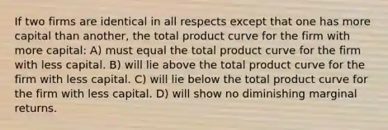 If two firms are identical in all respects except that one has more capital than another, the total product curve for the firm with more capital: A) must equal the total product curve for the firm with less capital. B) will lie above the total product curve for the firm with less capital. C) will lie below the total product curve for the firm with less capital. D) will show no diminishing marginal returns.