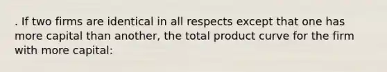 . If two firms are identical in all respects except that one has more capital than another, the total product curve for the firm with more capital: