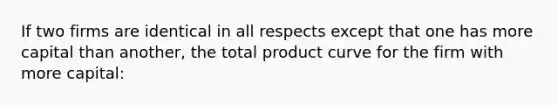 If two firms are identical in all respects except that one has more capital than another, the total product curve for the firm with more capital: