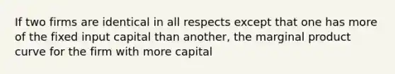 If two firms are identical in all respects except that one has more of the fixed input capital than another, the marginal product curve for the firm with more capital