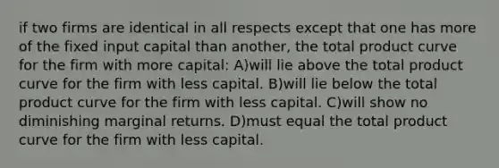 if two firms are identical in all respects except that one has more of the fixed input capital than another, the total product curve for the firm with more capital: A)will lie above the total product curve for the firm with less capital. B)will lie below the total product curve for the firm with less capital. C)will show no diminishing marginal returns. D)must equal the total product curve for the firm with less capital.