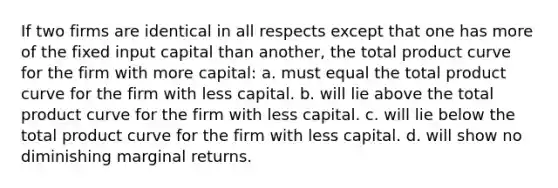 If two firms are identical in all respects except that one has more of the fixed input capital than another, the total product curve for the firm with more capital: a. must equal the total product curve for the firm with less capital. b. will lie above the total product curve for the firm with less capital. c. will lie below the total product curve for the firm with less capital. d. will show no diminishing marginal returns.