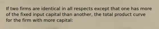 If two firms are identical in all respects except that one has more of the fixed input capital than another, the total product curve for the firm with more capital: