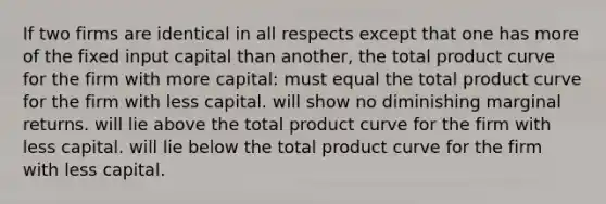 If two firms are identical in all respects except that one has more of the fixed input capital than another, the total product curve for the firm with more capital: must equal the total product curve for the firm with less capital. will show no diminishing marginal returns. will lie above the total product curve for the firm with less capital. will lie below the total product curve for the firm with less capital.