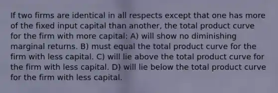 If two firms are identical in all respects except that one has more of the fixed input capital than another, the total product curve for the firm with more capital: A) will show no diminishing marginal returns. B) must equal the total product curve for the firm with less capital. C) will lie above the total product curve for the firm with less capital. D) will lie below the total product curve for the firm with less capital.