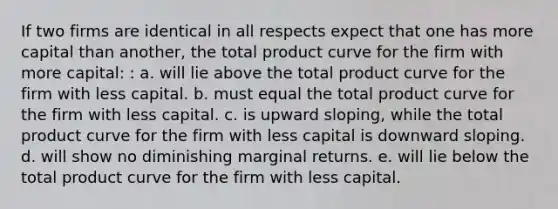 If two firms are identical in all respects expect that one has more capital than another, the total product curve for the firm with more capital: : a. will lie above the total product curve for the firm with less capital. b. must equal the total product curve for the firm with less capital. c. is upward sloping, while the total product curve for the firm with less capital is downward sloping. d. will show no diminishing marginal returns. e. will lie below the total product curve for the firm with less capital.