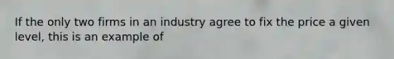 If the only two firms in an industry agree to fix the price a given level, this is an example of