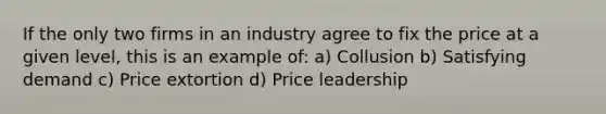 If the only two firms in an industry agree to fix the price at a given level, this is an example of: a) Collusion b) Satisfying demand c) Price extortion d) Price leadership