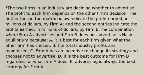 *The two firms in an industry are deciding whether to advertise. The profit to each firm depends on the other firm's decision. The first entries in the matrix below indicate the profit earned, in millions of dollars, by Firm A; and the second entries indicate the profits earned, in millions of dollars, by Firm B.The combination where Firm A advertises and Firm B does not advertise is Nash equilibrium because: A. it is best for each firm given what the other firm has chosen, B. the total industry profits are maximized, C. Firm A has an incentive to change its strategy and chooses not to advertise, D. It is the best outcome for Firm B regardless of what firm A does, E. advertising is always the best strategy for Firm A