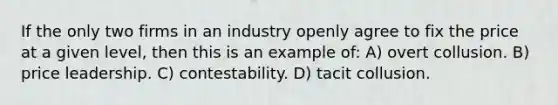 If the only two firms in an industry openly agree to fix the price at a given level, then this is an example of: A) overt collusion. B) price leadership. C) contestability. D) tacit collusion.