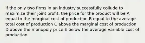 If the only two firms in an industry successfully collude to maximize their joint profit, the price for the product will be A equal to the marginal cost of production B equal to the average total cost of production C above the marginal cost of production D above the monopoly price E below the average variable cost of production