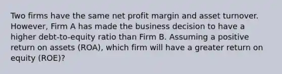 Two firms have the same net profit margin and asset turnover. However, Firm A has made the business decision to have a higher debt-to-equity ratio than Firm B. Assuming a positive return on assets (ROA), which firm will have a greater return on equity (ROE)?