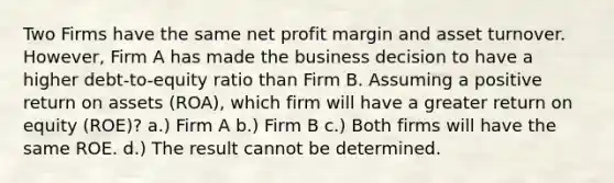 Two Firms have the same net profit margin and asset turnover. However, Firm A has made the business decision to have a higher debt-to-equity ratio than Firm B. Assuming a positive return on assets (ROA), which firm will have a greater return on equity (ROE)? a.) Firm A b.) Firm B c.) Both firms will have the same ROE. d.) The result cannot be determined.