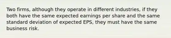 Two firms, although they operate in different industries, if they both have the same expected earnings per share and the same standard deviation of expected EPS, they must have the same business risk.