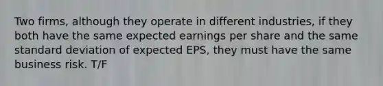 Two firms, although they operate in different industries, if they both have the same expected earnings per share and the same standard deviation of expected EPS, they must have the same business risk. T/F