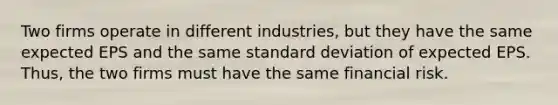 Two firms operate in different industries, but they have the same expected EPS and the same standard deviation of expected EPS. Thus, the two firms must have the same financial risk.