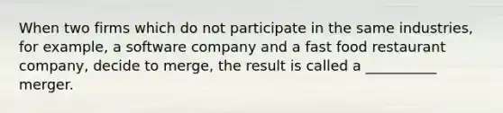 When two firms which do not participate in the same industries, for example, a software company and a fast food restaurant company, decide to merge, the result is called a __________ merger.