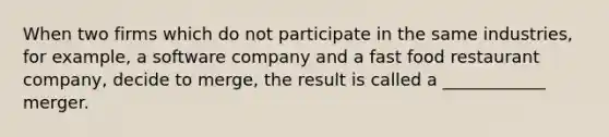 When two firms which do not participate in the same industries, for example, a software company and a fast food restaurant company, decide to merge, the result is called a ____________ merger.