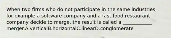 When two firms who do not participate in the same industries, for example a software company and a fast food restaurant company decide to merge, the result is called a ____________ merger.A.verticalB.horizontalC.linearD.conglomerate