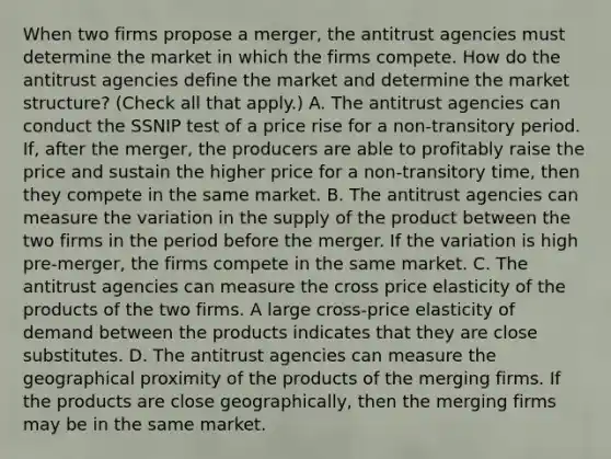 When two firms propose a​ merger, the antitrust agencies must determine the market in which the firms compete. How do the antitrust agencies define the market and determine the market​ structure? ​(Check all that apply.​) A. The antitrust agencies can conduct the SSNIP test of a price rise for a​ non-transitory period.​ If, after the​ merger, the producers are able to profitably raise the price and sustain the higher price for a​ non-transitory time, then they compete in the same market. B. The antitrust agencies can measure the variation in the supply of the product between the two firms in the period before the merger. If the variation is high​pre-merger, the firms compete in the same market. C. The antitrust agencies can measure the cross price elasticity of the products of the two firms. A large​ cross-price elasticity of demand between the products indicates that they are close substitutes. D. The antitrust agencies can measure the geographical proximity of the products of the merging firms. If the products are close​ geographically, then the merging firms may be in the same market.