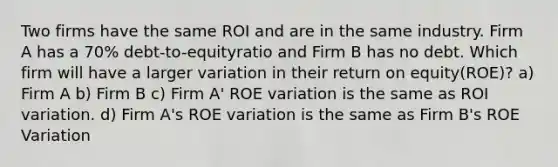 Two firms have the same ROI and are in the same industry. Firm A has a 70% debt-to-equityratio and Firm B has no debt. Which firm will have a larger variation in their return on equity(ROE)? a) Firm A b) Firm B c) Firm A' ROE variation is the same as ROI variation. d) Firm A's ROE variation is the same as Firm B's ROE Variation