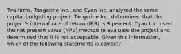 Two firms, Tangerine Inc., and Cyan Inc. analyzed the same capital budgeting project. Tangerine Inc. determined that the project's internal rate of return (IRR) is 9 percent. Cyan Inc. used the net present value (NPV) method to evaluate the project and determined that it is not acceptable. Given this information, which of the following statements is correct?