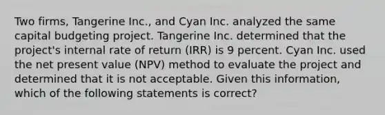 Two firms, Tangerine Inc., and Cyan Inc. analyzed the same capital budgeting project. Tangerine Inc. determined that the project's internal rate of return (IRR) is 9 percent. Cyan Inc. used the net present value (NPV) method to evaluate the project and determined that it is not acceptable. Given this information, which of the following statements is correct?