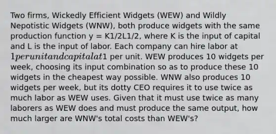 Two firms, Wickedly Efficient Widgets (WEW) and Wildly Nepotistic Widgets (WNW), both produce widgets with the same production function y = K1/2L1/2, where K is the input of capital and L is the input of labor. Each company can hire labor at 1 per unit and capital at1 per unit. WEW produces 10 widgets per week, choosing its input combination so as to produce these 10 widgets in the cheapest way possible. WNW also produces 10 widgets per week, but its dotty CEO requires it to use twice as much labor as WEW uses. Given that it must use twice as many laborers as WEW does and must produce the same output, how much larger are WNW's total costs than WEW's?