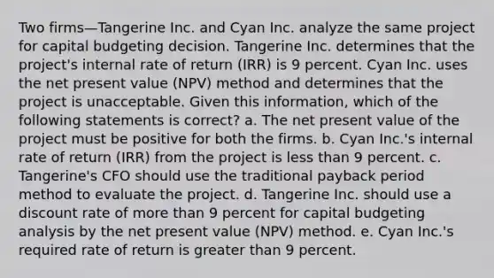 Two firms—Tangerine Inc. and Cyan Inc. analyze the same project for capital budgeting decision. Tangerine Inc. determines that the project's internal rate of return (IRR) is 9 percent. Cyan Inc. uses the net present value (NPV) method and determines that the project is unacceptable. Given this information, which of the following statements is correct? a. The net present value of the project must be positive for both the firms. b. Cyan Inc.'s internal rate of return (IRR) from the project is less than 9 percent. c. Tangerine's CFO should use the traditional payback period method to evaluate the project. d. Tangerine Inc. should use a discount rate of more than 9 percent for capital budgeting analysis by the net present value (NPV) method. e. Cyan Inc.'s required rate of return is greater than 9 percent.