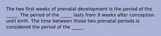 The two first weeks of prenatal development is the period of the _____. The period of the _____ lasts from 9 weeks after conception until birth. The time between those two prenatal periods is considered the period of the _____.