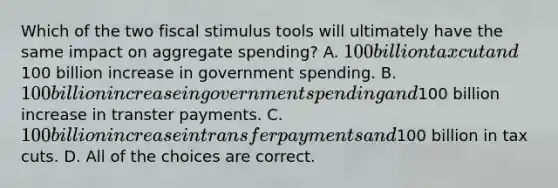 Which of the two fiscal stimulus tools will ultimately have the same impact on aggregate spending? A. 100 billion tax cut and100 billion increase in government spending. B. 100 billion increase in government spending and100 billion increase in transter payments. C. 100 billion increase in transfer payments and100 billion in tax cuts. D. All of the choices are correct.