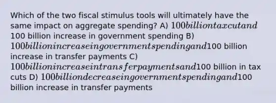 Which of the two fiscal stimulus tools will ultimately have the same impact on aggregate spending? A) 100 billion tax cut and100 billion increase in government spending B) 100 billion increase in government spending and100 billion increase in transfer payments C) 100 billion increase in transfer payments and100 billion in tax cuts D) 100 billion decrease in government spending and100 billion increase in transfer payments